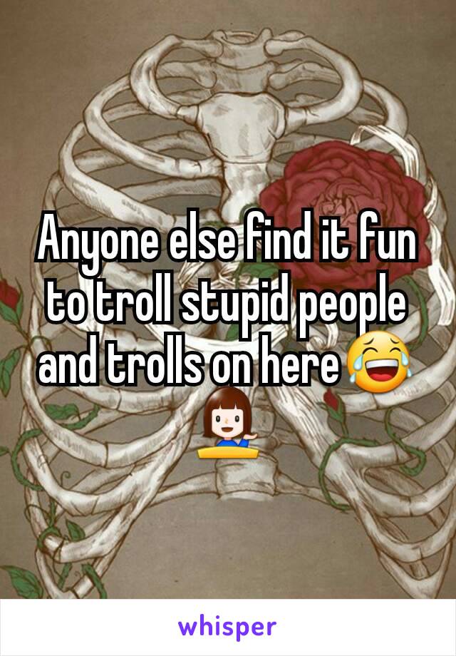 Anyone else find it fun to troll stupid people and trolls on here😂💁