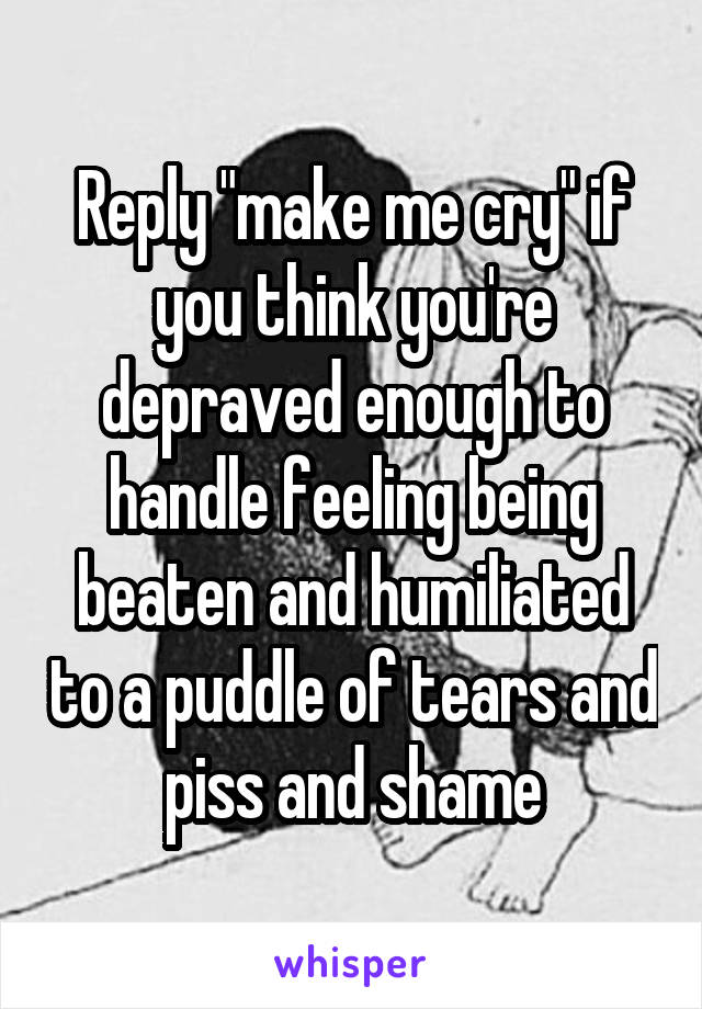 Reply "make me cry" if you think you're depraved enough to handle feeling being beaten and humiliated to a puddle of tears and piss and shame