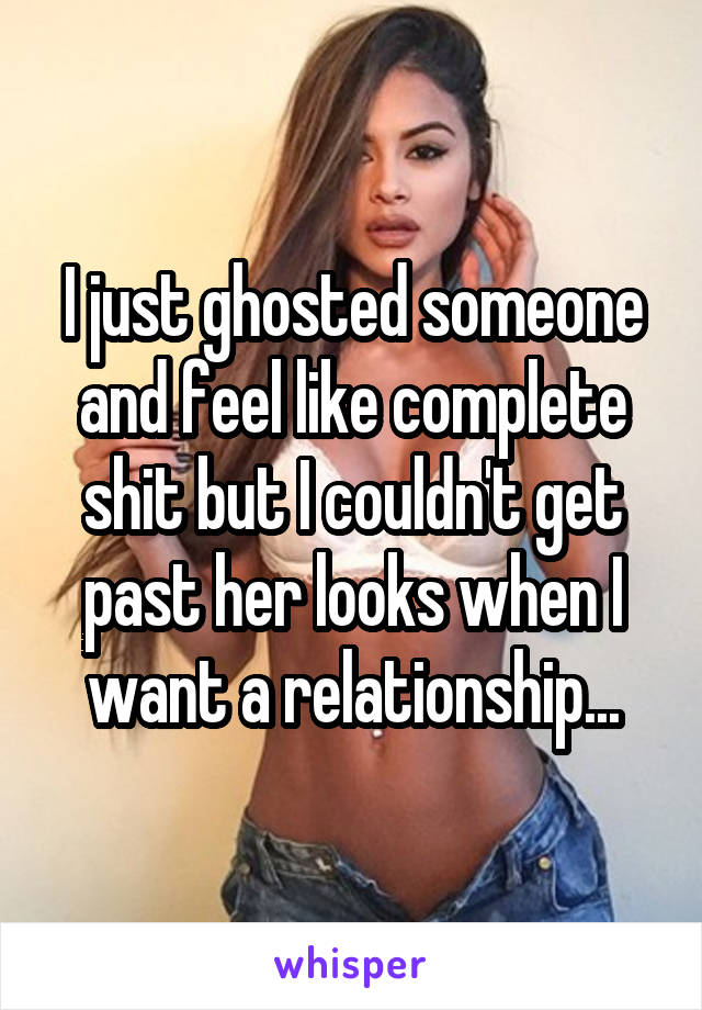 I just ghosted someone and feel like complete shit but I couldn't get past her looks when I want a relationship...