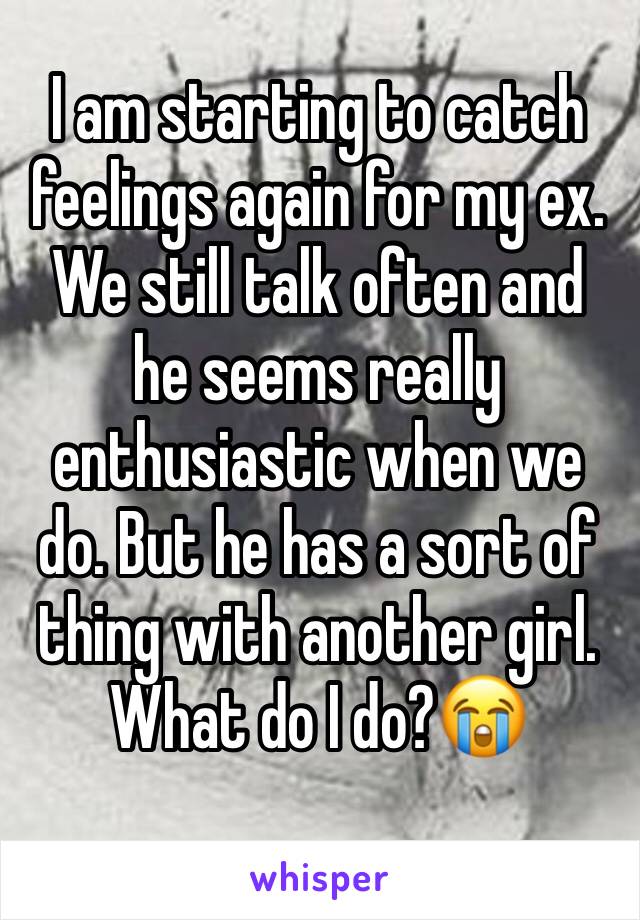 I am starting to catch feelings again for my ex. We still talk often and he seems really enthusiastic when we do. But he has a sort of thing with another girl. What do I do?😭