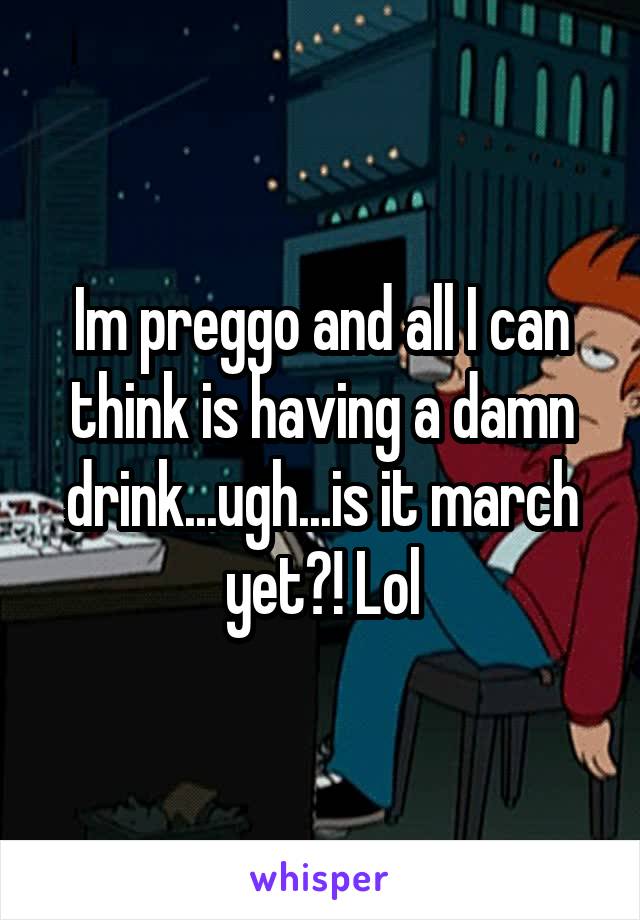 Im preggo and all I can think is having a damn drink...ugh...is it march yet?! Lol