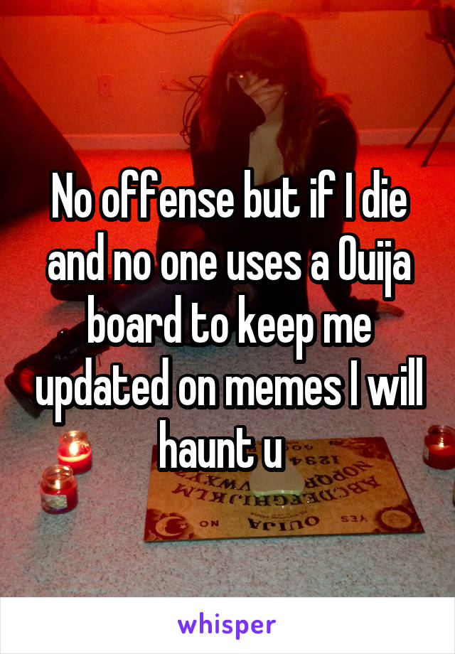 No offense but if I die and no one uses a Ouija board to keep me updated on memes I will haunt u  