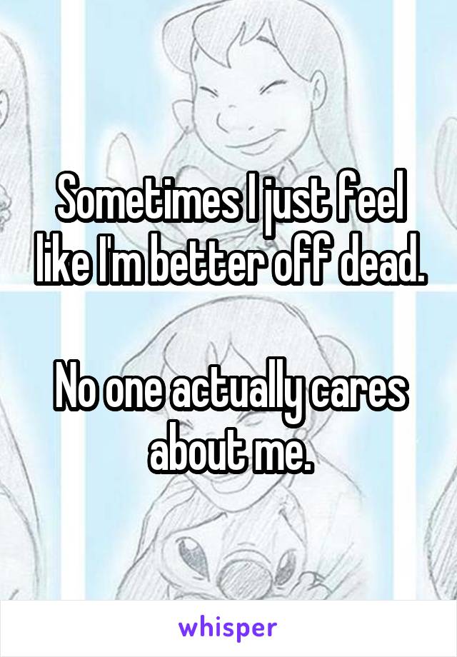 Sometimes I just feel like I'm better off dead.

No one actually cares about me.