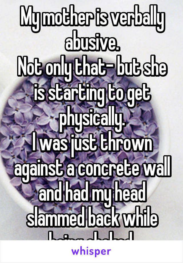 My mother is verbally abusive.
Not only that- but she is starting to get physically.
I was just thrown against a concrete wall and had my head slammed back while being choked.