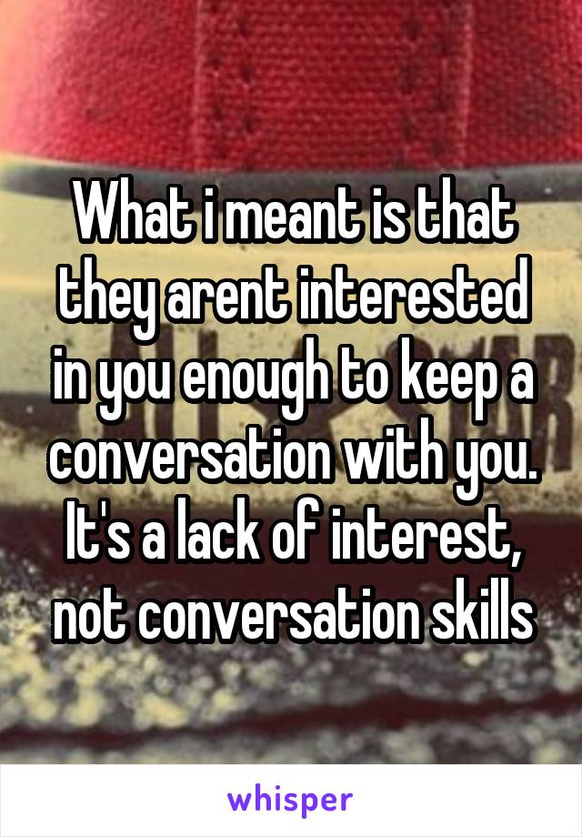 What i meant is that they arent interested in you enough to keep a conversation with you. It's a lack of interest, not conversation skills