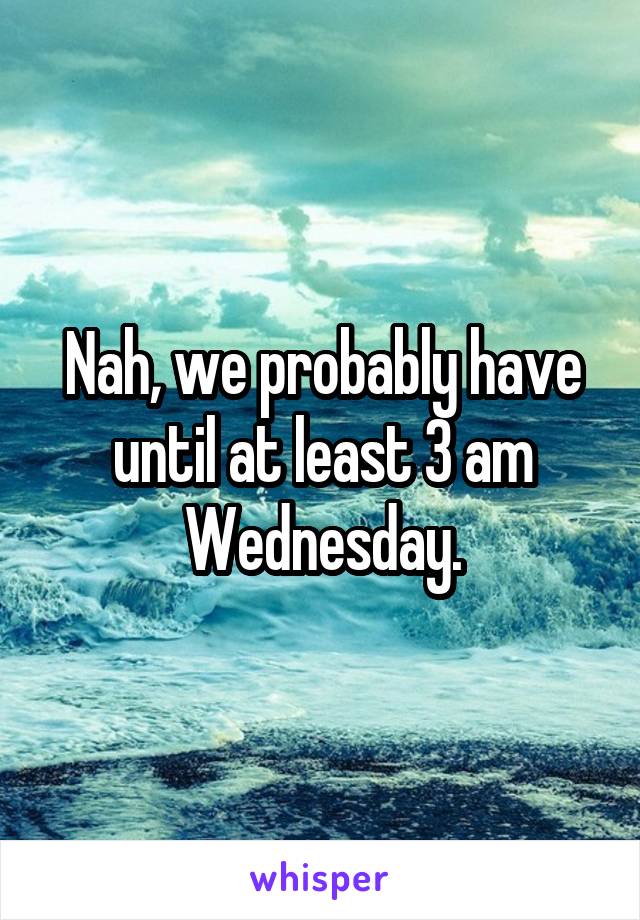 Nah, we probably have until at least 3 am Wednesday.