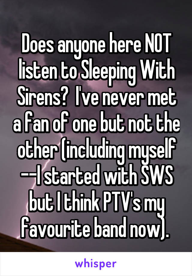 Does anyone here NOT listen to Sleeping With Sirens?  I've never met a fan of one but not the other (including myself --I started with SWS but I think PTV's my favourite band now). 