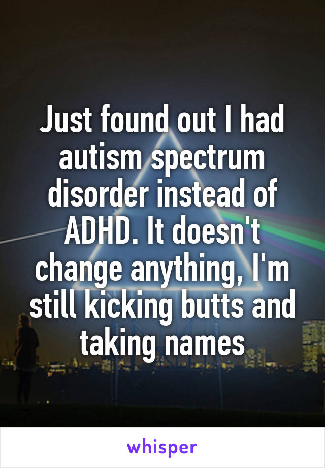 Just found out I had autism spectrum disorder instead of ADHD. It doesn't change anything, I'm still kicking butts and taking names