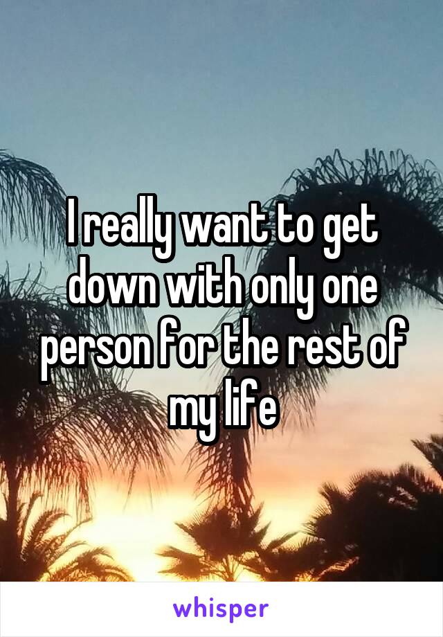 I really want to get down with only one person for the rest of my life