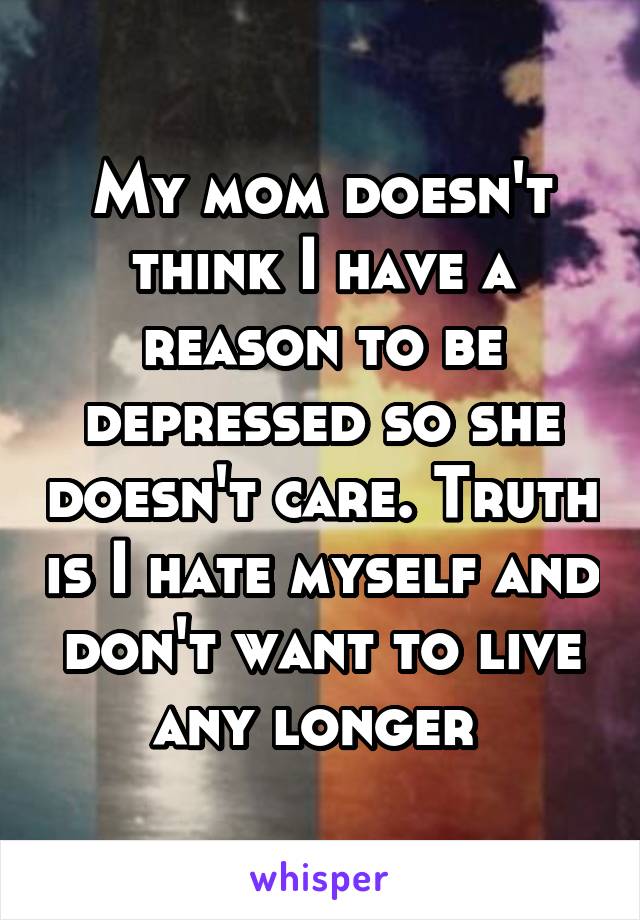 My mom doesn't think I have a reason to be depressed so she doesn't care. Truth is I hate myself and don't want to live any longer 