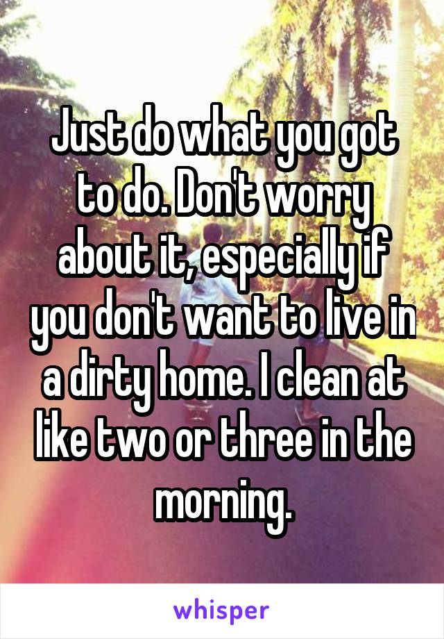 Just do what you got to do. Don't worry about it, especially if you don't want to live in a dirty home. I clean at like two or three in the morning.