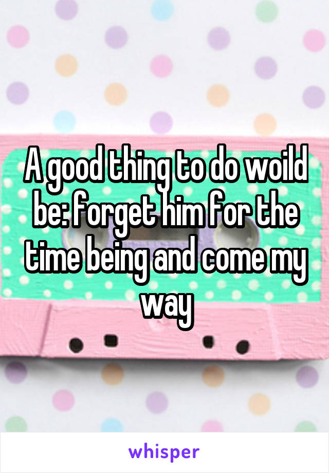 A good thing to do woild be: forget him for the time being and come my way