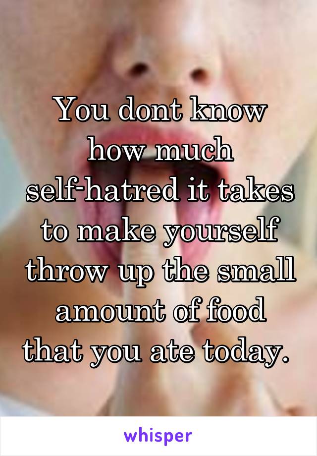 You dont know how much self-hatred it takes to make yourself throw up the small amount of food that you ate today. 