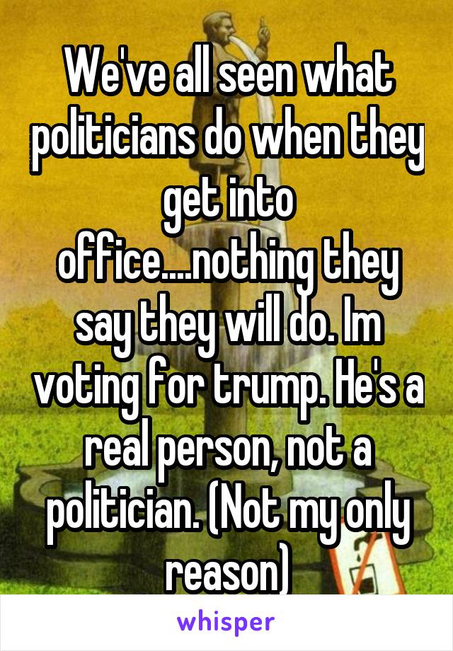 We've all seen what politicians do when they get into office....nothing they say they will do. Im voting for trump. He's a real person, not a politician. (Not my only reason)