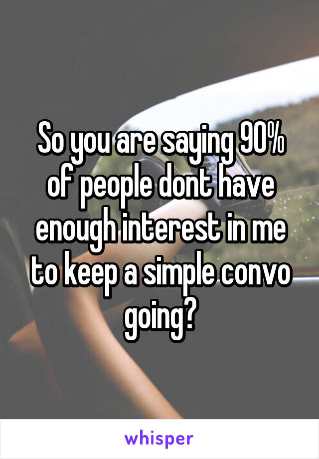 So you are saying 90% of people dont have enough interest in me to keep a simple convo going?