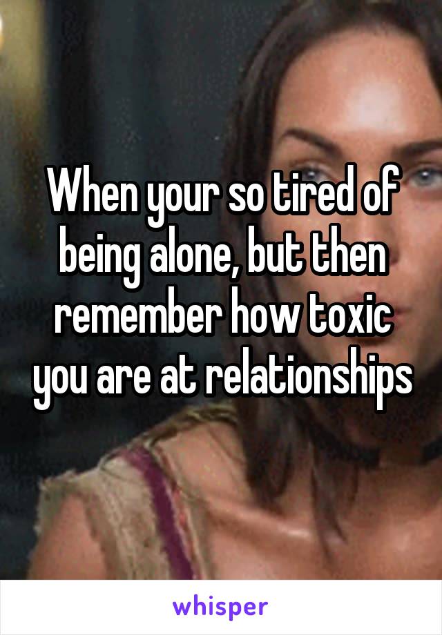 When your so tired of being alone, but then remember how toxic you are at relationships 