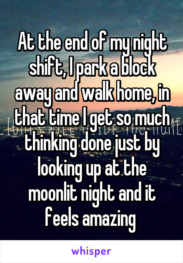 At the end of my night shift, I park a block away and walk home, in that time I get so much thinking done just by looking up at the moonlit night and it feels amazing 