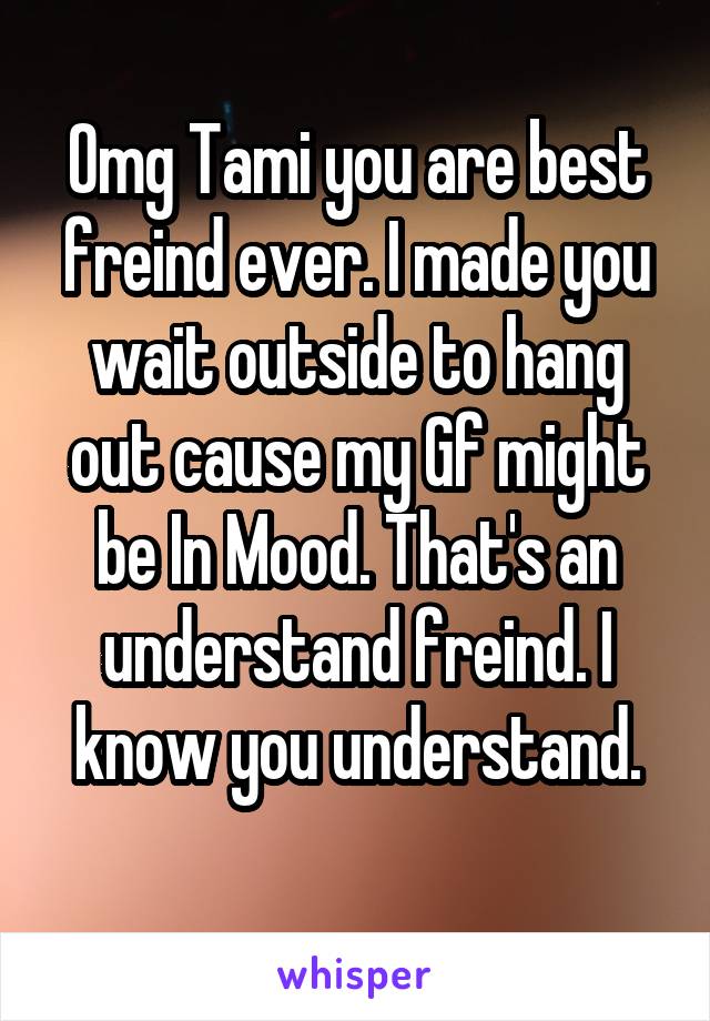 Omg Tami you are best freind ever. I made you wait outside to hang out cause my Gf might be In Mood. That's an understand freind. I know you understand.
