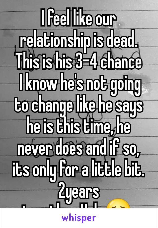 I feel like our relationship is dead. This is his 3-4 chance
 I know he's not going to change like he says he is this time, he never does and if so, its only for a little bit. 2years together.Help😞 