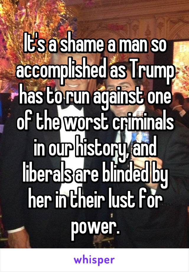 It's a shame a man so accomplished as Trump has to run against one of the worst criminals in our history, and liberals are blinded by her in their lust for power.