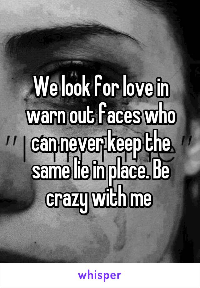 We look for love in warn out faces who can never keep the same lie in place. Be crazy with me 