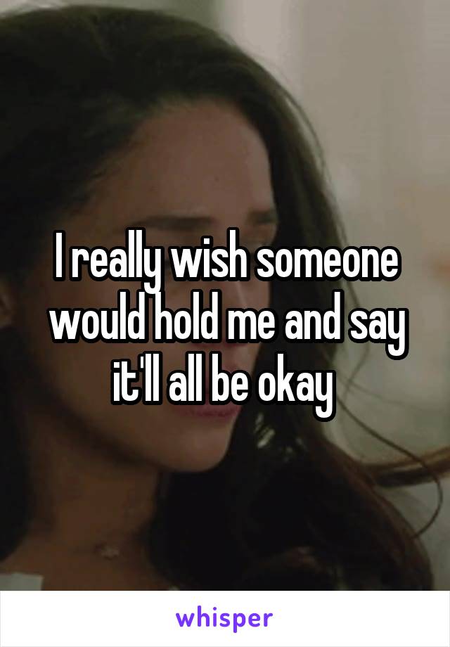 I really wish someone would hold me and say it'll all be okay 