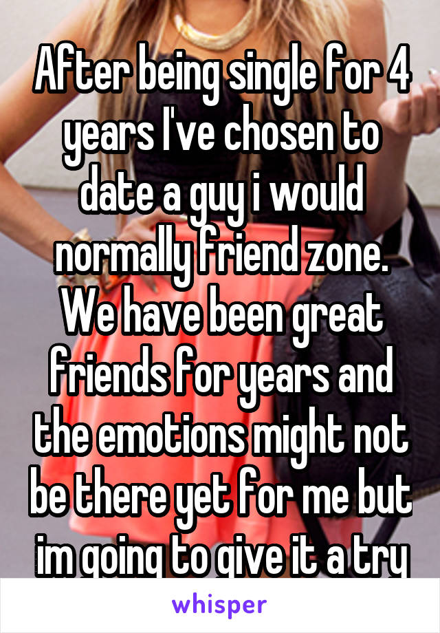 After being single for 4 years I've chosen to date a guy i would normally friend zone. We have been great friends for years and the emotions might not be there yet for me but im going to give it a try