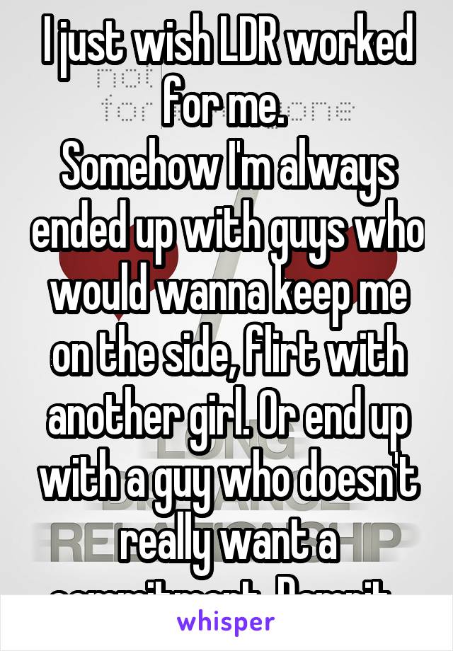 I just wish LDR worked for me. 
Somehow I'm always ended up with guys who would wanna keep me on the side, flirt with another girl. Or end up with a guy who doesn't really want a commitment. Damnit. 