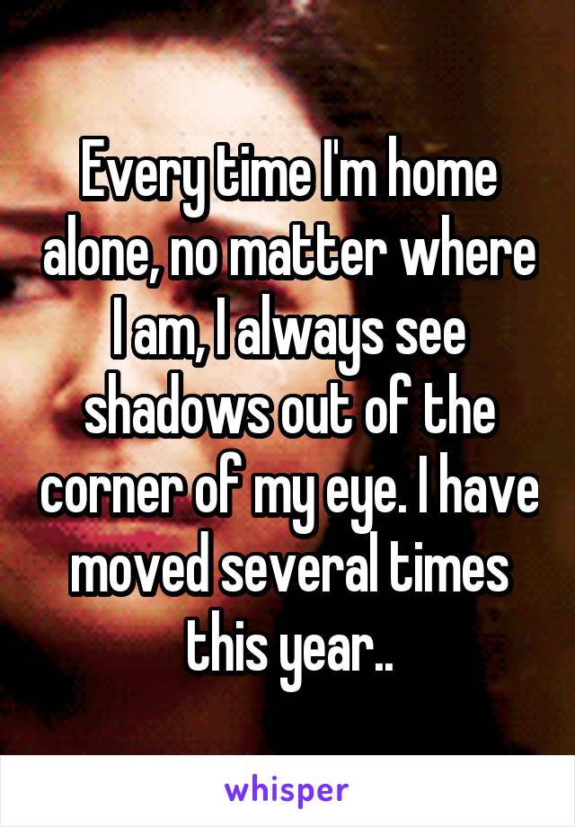 Every time I'm home alone, no matter where I am, I always see shadows out of the corner of my eye. I have moved several times this year..