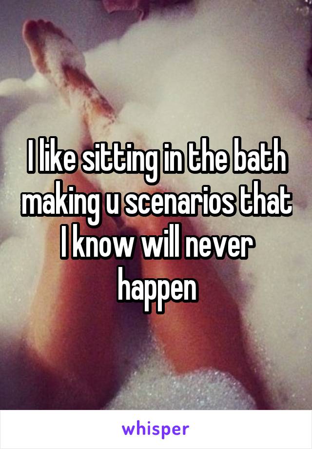 I like sitting in the bath making u scenarios that I know will never happen