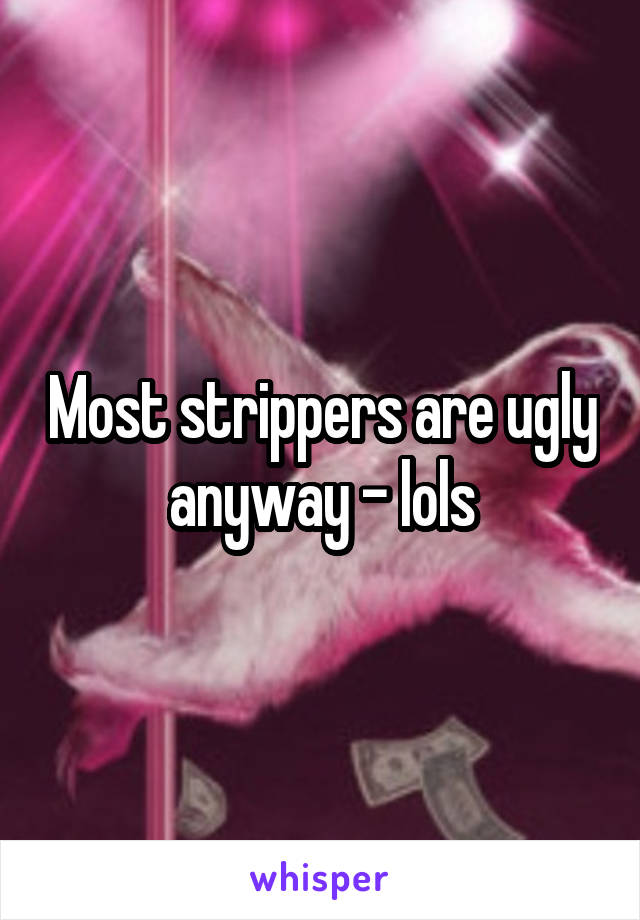 Most strippers are ugly anyway - lols