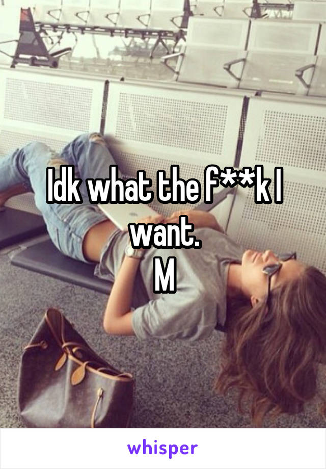 Idk what the f**k I want.
M