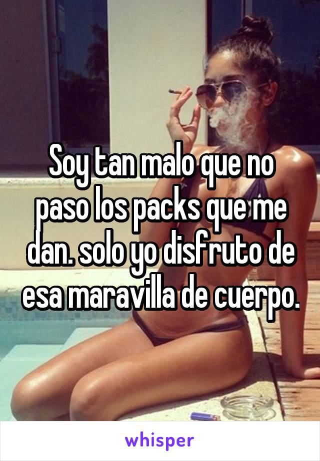 Soy tan malo que no paso los packs que me dan. solo yo disfruto de esa maravilla de cuerpo.