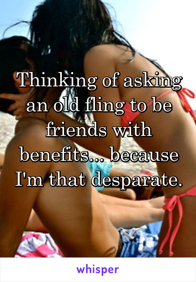 Thinking of asking an old fling to be friends with benefits... because I'm that desparate. 