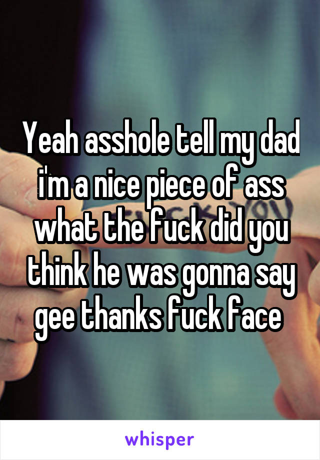 Yeah asshole tell my dad i'm a nice piece of ass what the fuck did you think he was gonna say gee thanks fuck face 