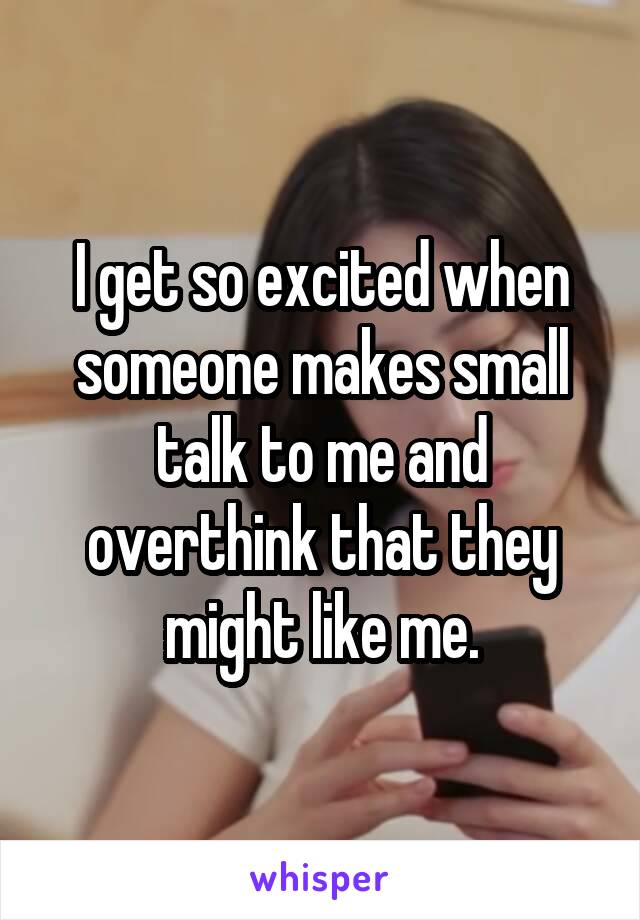 I get so excited when someone makes small talk to me and overthink that they might like me.