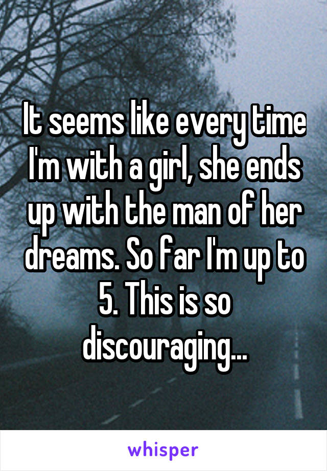 It seems like every time I'm with a girl, she ends up with the man of her dreams. So far I'm up to 5. This is so discouraging...