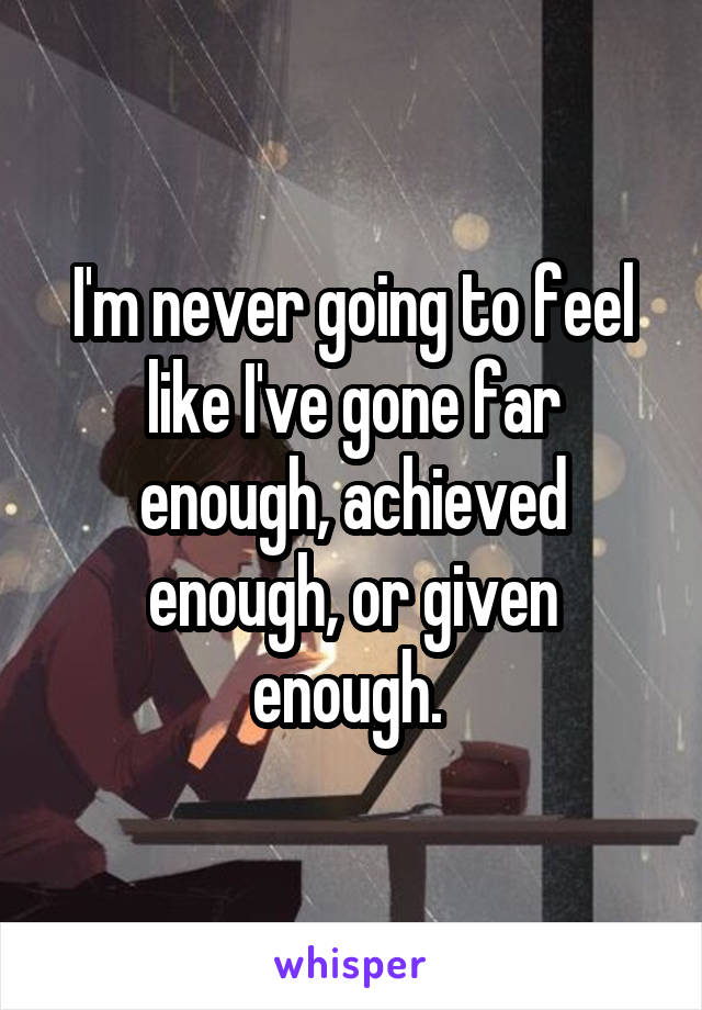 I'm never going to feel like I've gone far enough, achieved enough, or given enough. 