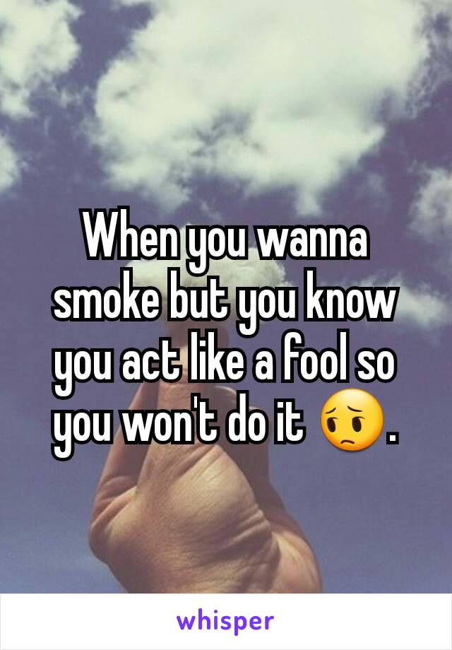 When you wanna smoke but you know you act like a fool so you won't do it 😔.