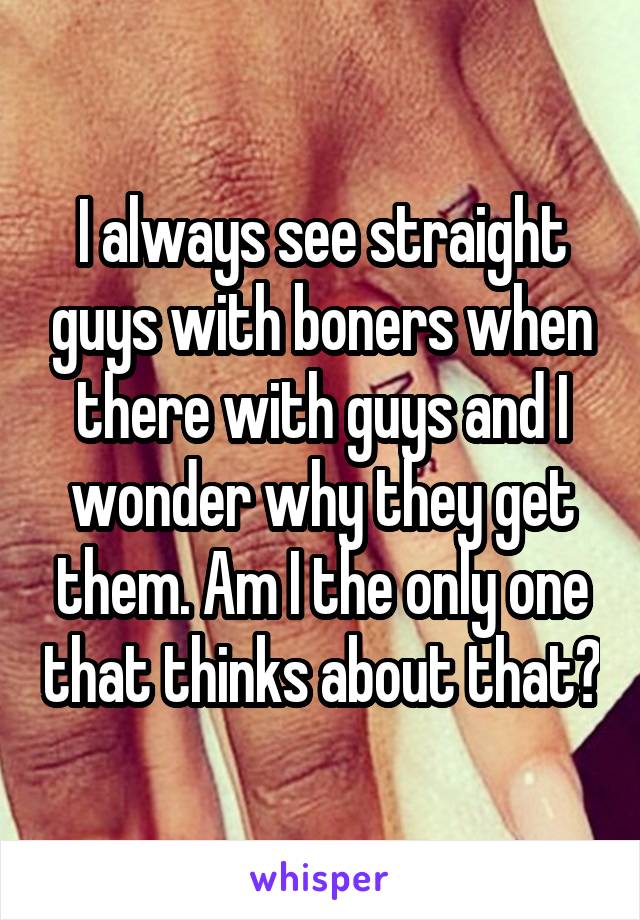 I always see straight guys with boners when there with guys and I wonder why they get them. Am I the only one that thinks about that?