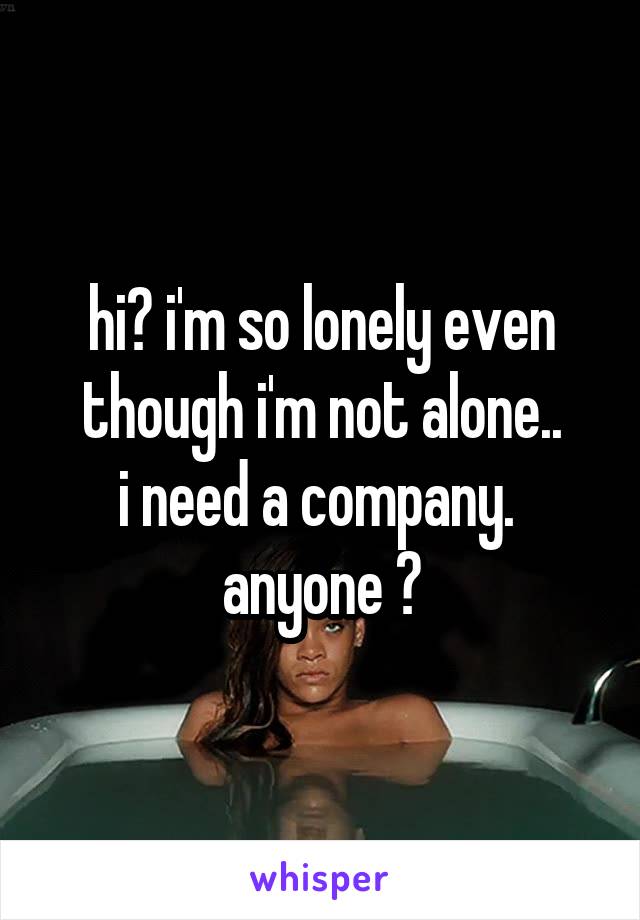 hi? i'm so lonely even though i'm not alone..
i need a company. 
anyone ?