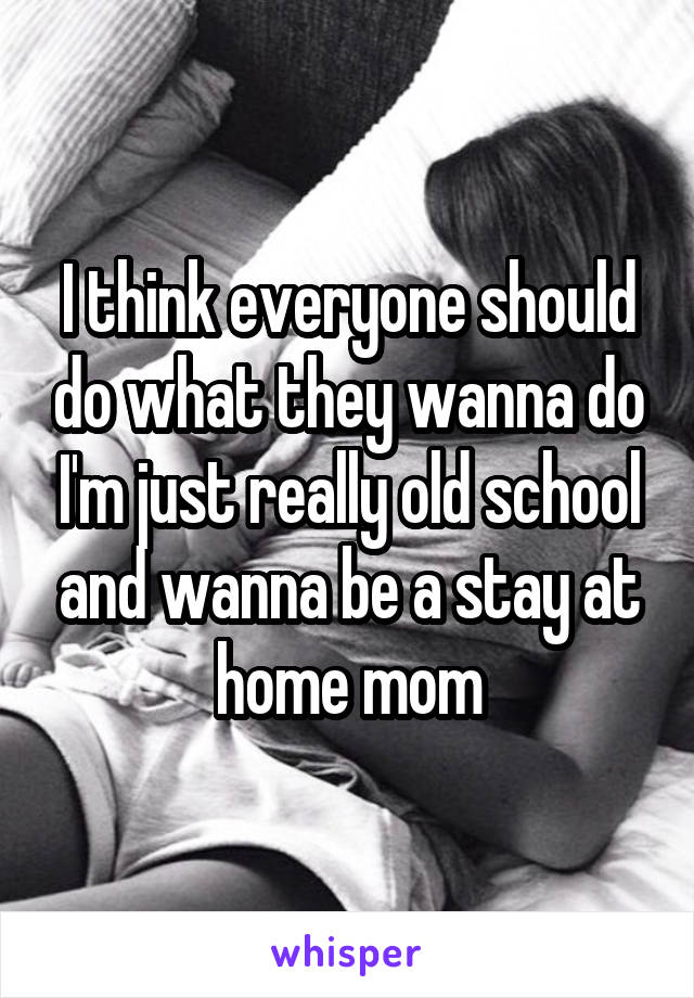 I think everyone should do what they wanna do I'm just really old school and wanna be a stay at home mom