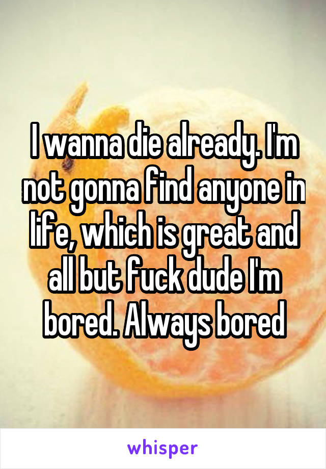 I wanna die already. I'm not gonna find anyone in life, which is great and all but fuck dude I'm bored. Always bored