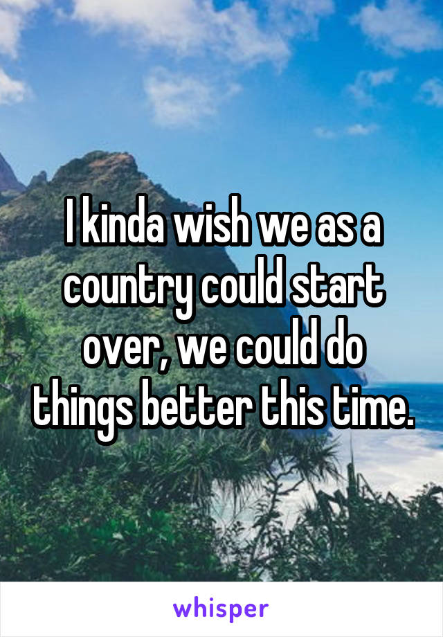 I kinda wish we as a country could start over, we could do things better this time.