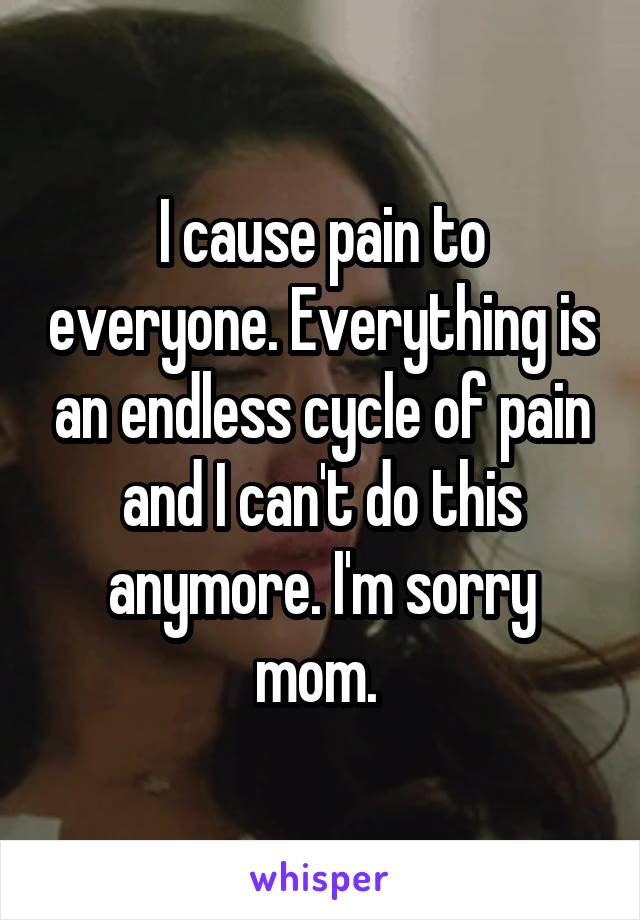 I cause pain to everyone. Everything is an endless cycle of pain and I can't do this anymore. I'm sorry mom. 