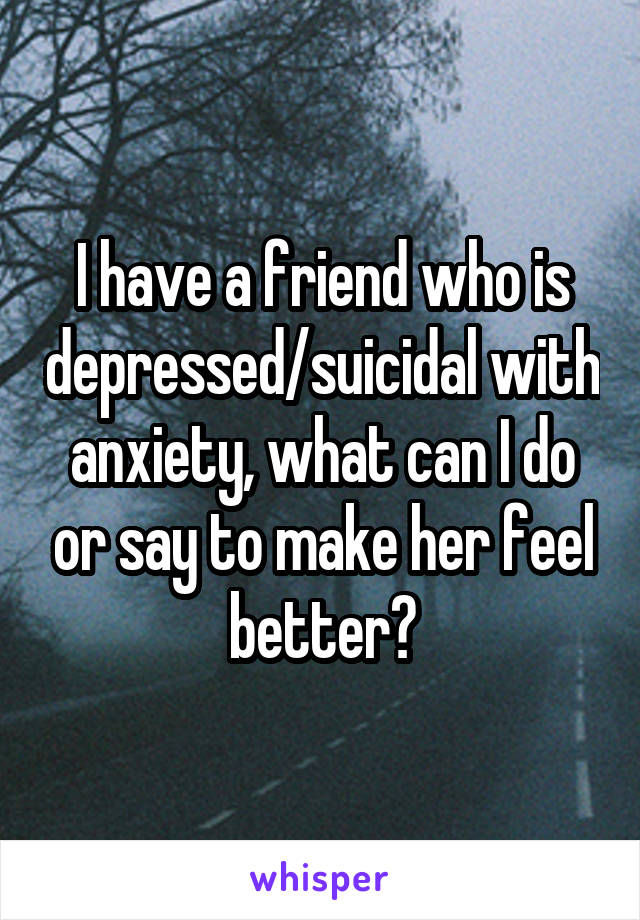 I have a friend who is depressed/suicidal with anxiety, what can I do or say to make her feel better?