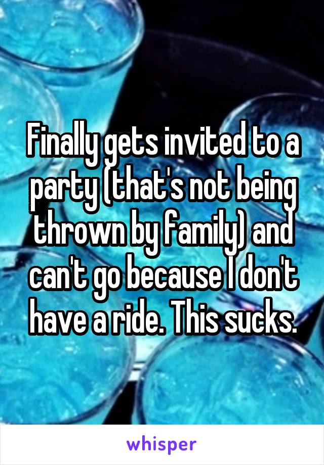 Finally gets invited to a party (that's not being thrown by family) and can't go because I don't have a ride. This sucks.