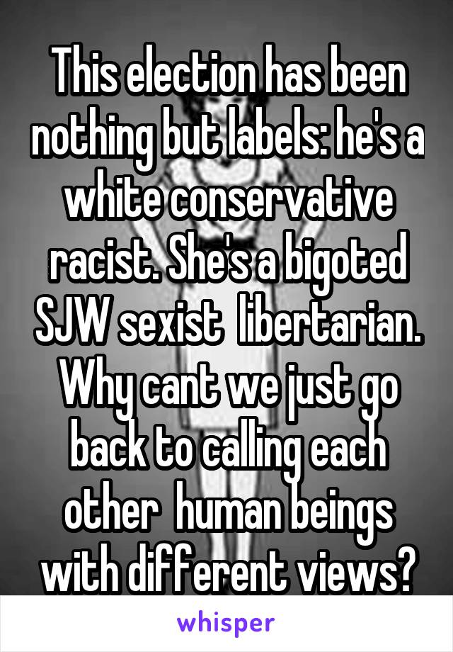 This election has been nothing but labels: he's a white conservative racist. She's a bigoted SJW sexist  libertarian. Why cant we just go back to calling each other  human beings with different views?