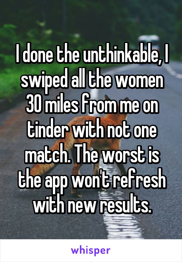 I done the unthinkable, I swiped all the women 30 miles from me on tinder with not one match. The worst is the app won't refresh with new results.