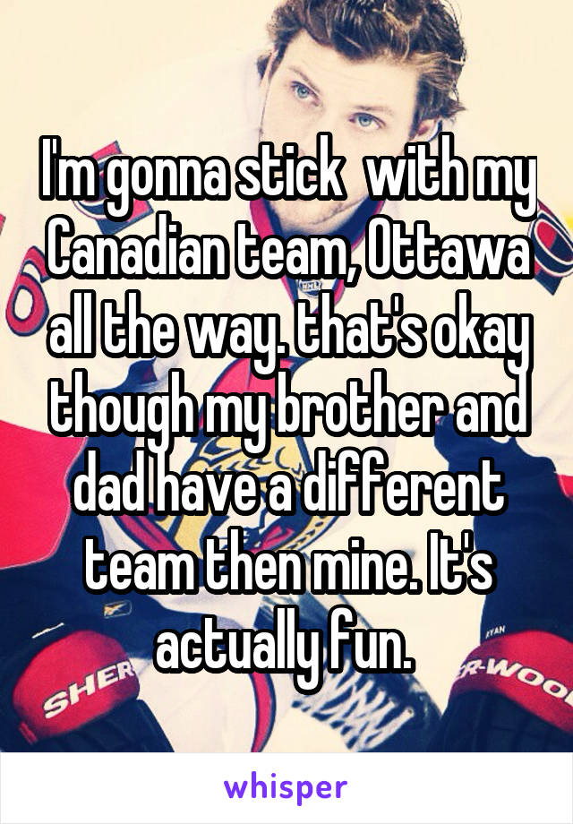 I'm gonna stick  with my Canadian team, Ottawa all the way. that's okay though my brother and dad have a different team then mine. It's actually fun. 